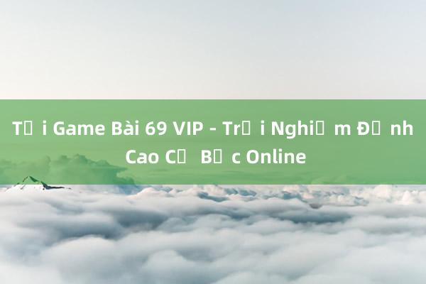 Tải Game Bài 69 VIP - Trải Nghiệm Đỉnh Cao Cờ Bạc Online