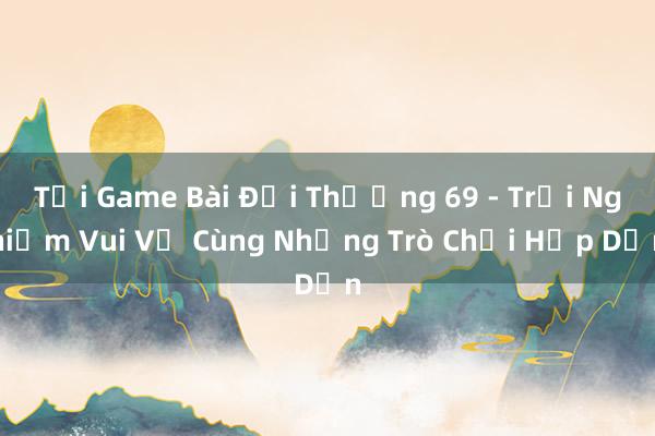 Tải Game Bài Đổi Thưởng 69 - Trải Nghiệm Vui Vẻ Cùng Những Trò Chơi Hấp Dẫn