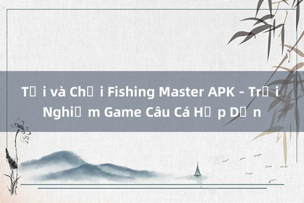 Tải và Chơi Fishing Master APK - Trải Nghiệm Game Câu Cá Hấp Dẫn