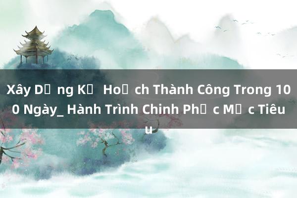 Xây Dựng Kế Hoạch Thành Công Trong 100 Ngày_ Hành Trình Chinh Phục Mục Tiêu