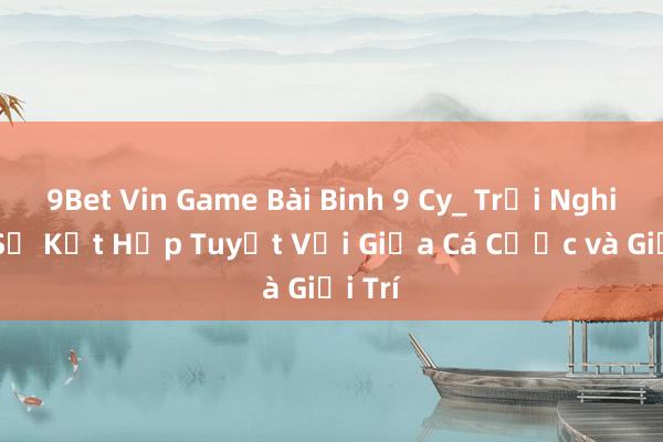 9Bet Vin Game Bài Binh 9 Cy_ Trải Nghiệm Sự Kết Hợp Tuyệt Vời Giữa Cá Cược và Giải Trí