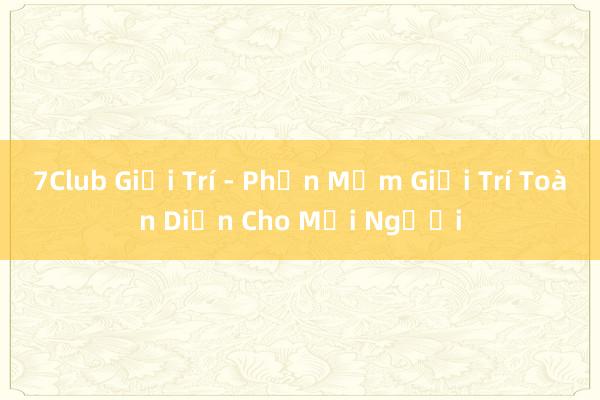 7Club Giải Trí - Phần Mềm Giải Trí Toàn Diện Cho Mọi Người