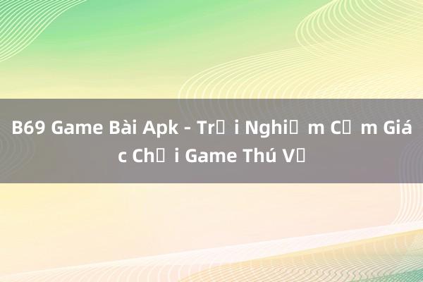 B69 Game Bài Apk - Trải Nghiệm Cảm Giác Chơi Game Thú Vị