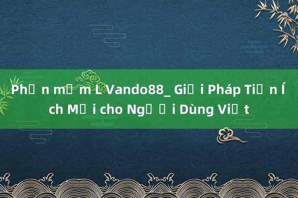 Phần mềm L Vando88_ Giải Pháp Tiện Ích Mới cho Người Dùng Việt