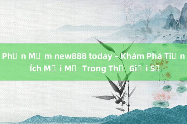 Phần Mềm new888 today – Khám Phá Tiện Ích Mới Mẻ Trong Thế Giới Số