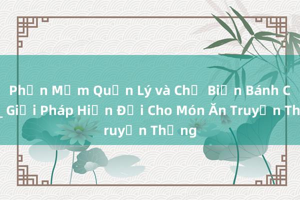 Phần Mềm Quản Lý và Chế Biến Bánh Cơm_ Giải Pháp Hiện Đại Cho Món Ăn Truyền Thống