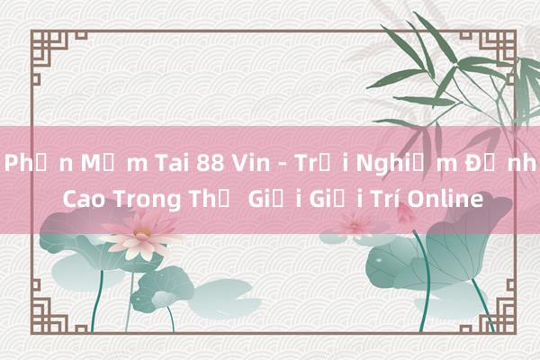 Phần Mềm Tai 88 Vin - Trải Nghiệm Đỉnh Cao Trong Thế Giới Giải Trí Online