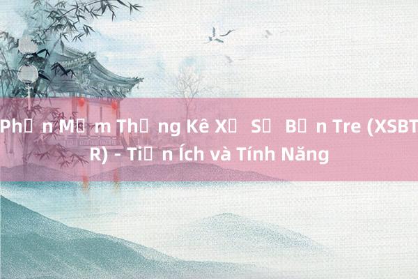 Phần Mềm Thống Kê Xổ Số Bến Tre (XSBTR) - Tiện Ích và Tính Năng