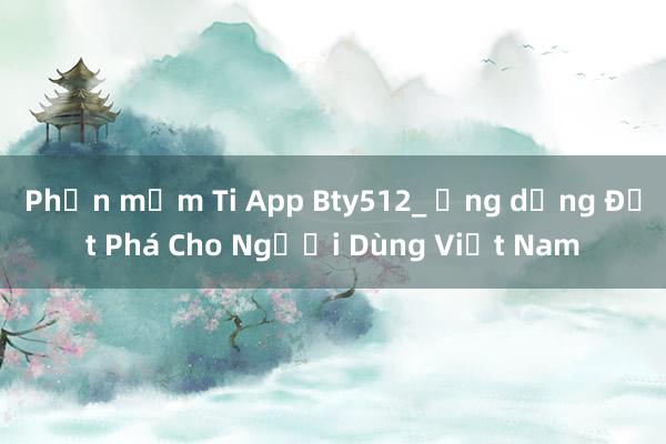 Phần mềm Ti App Bty512_ Ứng dụng Đột Phá Cho Người Dùng Việt Nam