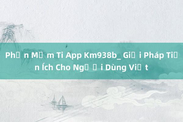 Phần Mềm Ti App Km938b_ Giải Pháp Tiện Ích Cho Người Dùng Việt