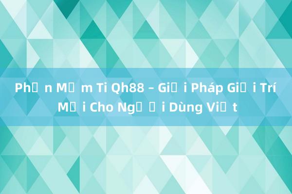 Phần Mềm Ti Qh88 – Giải Pháp Giải Trí Mới Cho Người Dùng Việt