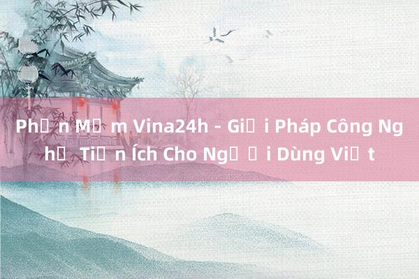 Phần Mềm Vina24h - Giải Pháp Công Nghệ Tiện Ích Cho Người Dùng Việt