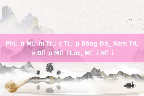 Phần Mềm Trực Tiếp Bóng Đá_ Xem Trận Đấu Mọi Lúc， Mọi Nơi