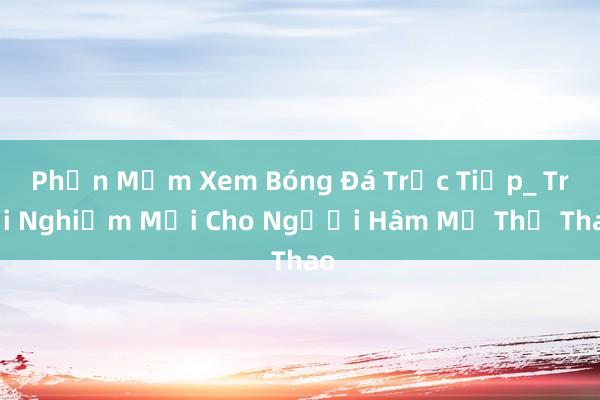 Phần Mềm Xem Bóng Đá Trực Tiếp_ Trải Nghiệm Mới Cho Người Hâm Mộ Thể Thao