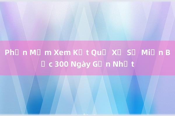 Phần Mềm Xem Kết Quả Xổ Số Miền Bắc 300 Ngày Gần Nhất