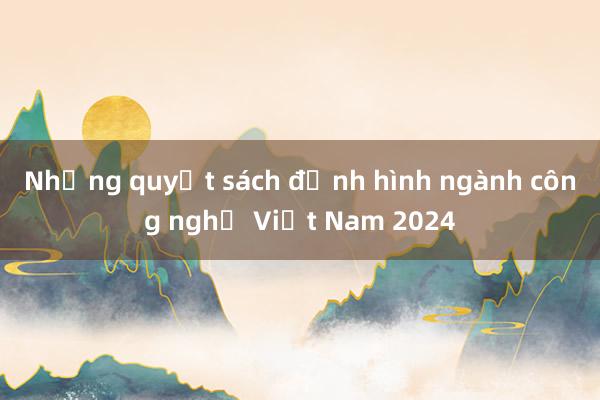 Những quyết sách định hình ngành công nghệ Việt Nam 2024