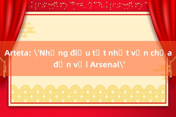 Arteta: 'Những điều tốt nhất vẫn chưa đến với Arsenal'