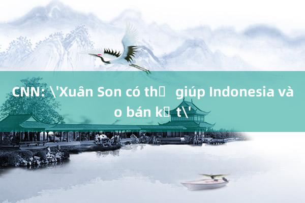 CNN: 'Xuân Son có thể giúp Indonesia vào bán kết'