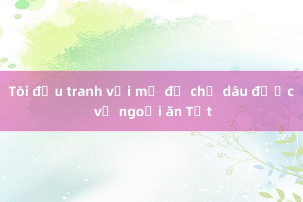 Tôi đấu tranh với mẹ để chị dâu được về ngoại ăn Tết