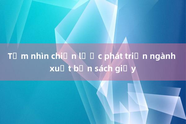 Tầm nhìn chiến lược phát triển ngành xuất bản sách giấy