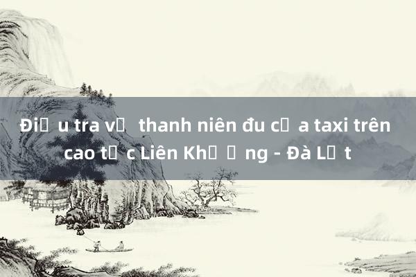 Điều tra vụ thanh niên đu cửa taxi trên cao tốc Liên Khương - Đà Lạt