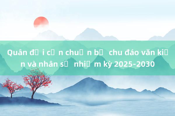 Quân đội cần chuẩn bị chu đáo văn kiện và nhân sự nhiệm kỳ 2025-2030