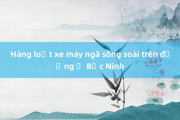 Hàng loạt xe máy ngã sõng soài trên đường ở Bắc Ninh