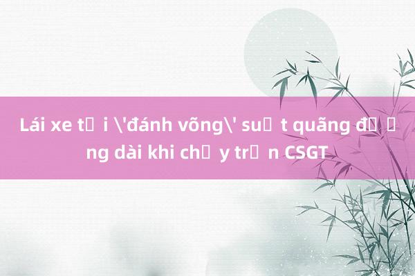 Lái xe tải 'đánh võng' suốt quãng đường dài khi chạy trốn CSGT