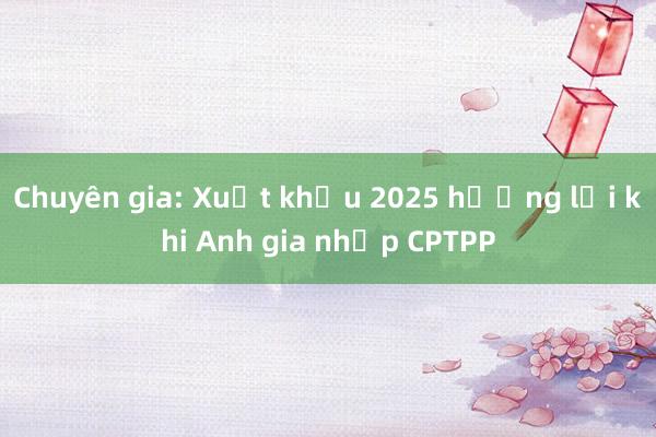 Chuyên gia: Xuất khẩu 2025 hưởng lợi khi Anh gia nhập CPTPP