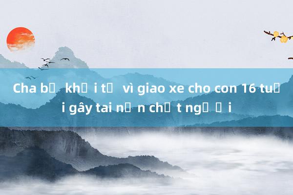 Cha bị khởi tố vì giao xe cho con 16 tuổi gây tai nạn chết người