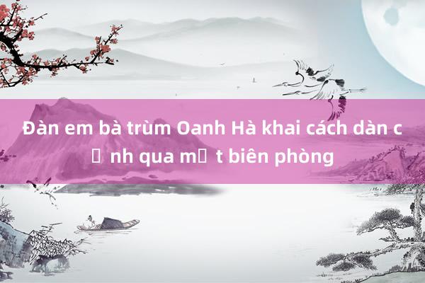 Đàn em bà trùm Oanh Hà khai cách dàn cảnh qua mắt biên phòng