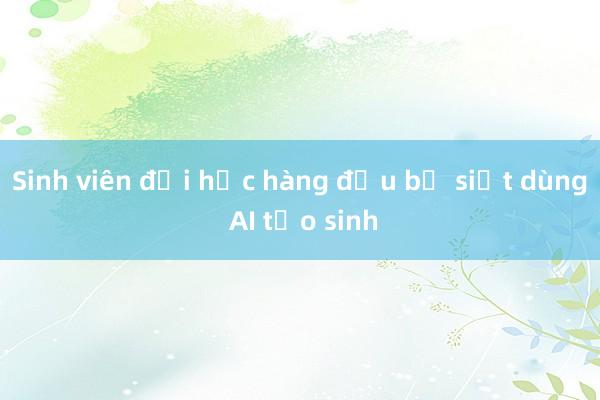 Sinh viên đại học hàng đầu bị siết dùng AI tạo sinh