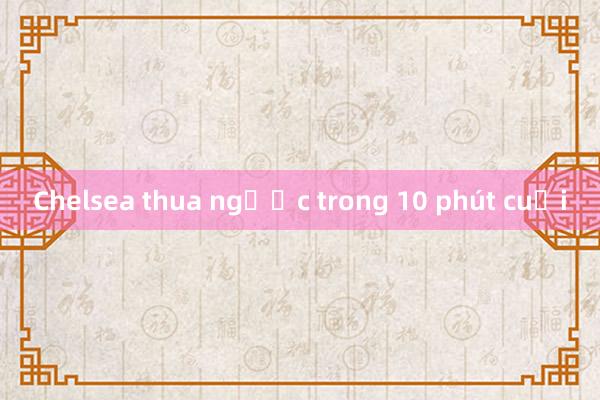 Chelsea thua ngược trong 10 phút cuối