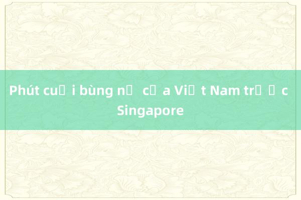 Phút cuối bùng nổ của Việt Nam trước Singapore