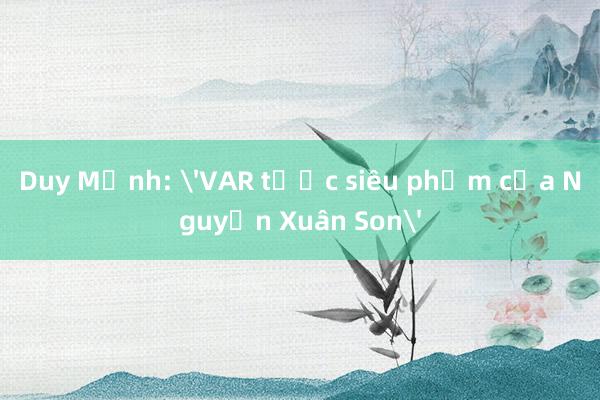 Duy Mạnh: 'VAR tước siêu phẩm của Nguyễn Xuân Son'