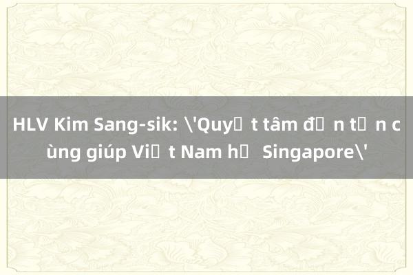 HLV Kim Sang-sik: 'Quyết tâm đến tận cùng giúp Việt Nam hạ Singapore'