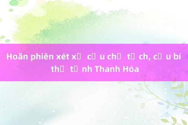 Hoãn phiên xét xử cựu chủ tịch， cựu bí thư tỉnh Thanh Hóa