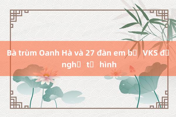 Bà trùm Oanh Hà và 27 đàn em bị VKS đề nghị tử hình