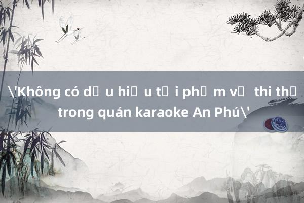 'Không có dấu hiệu tội phạm vụ thi thể trong quán karaoke An Phú'