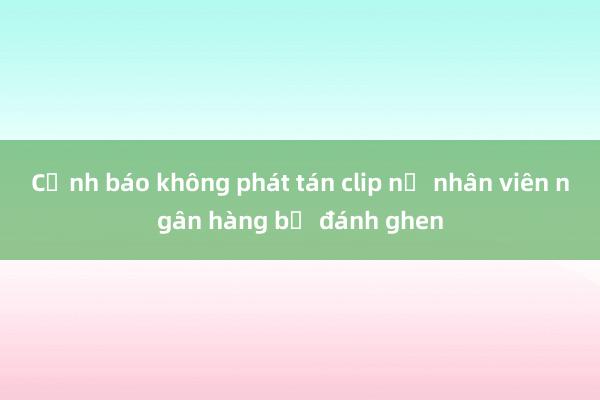 Cảnh báo không phát tán clip nữ nhân viên ngân hàng bị đánh ghen