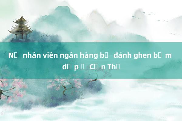 Nữ nhân viên ngân hàng bị đánh ghen bầm dập ở Cần Thơ