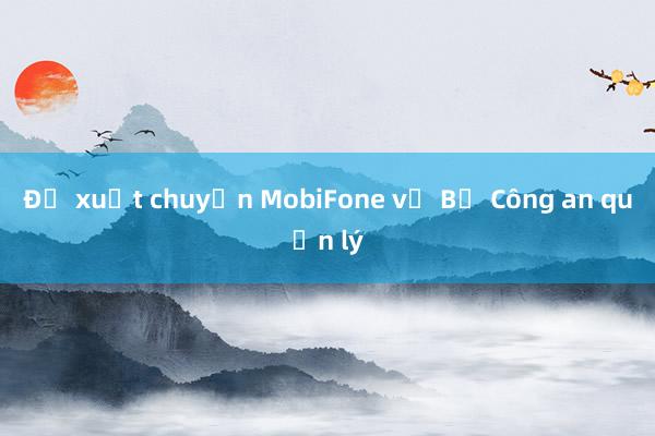 Đề xuất chuyển MobiFone về Bộ Công an quản lý