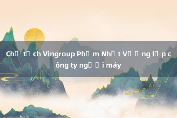 Chủ tịch Vingroup Phạm Nhật Vượng lập công ty người máy